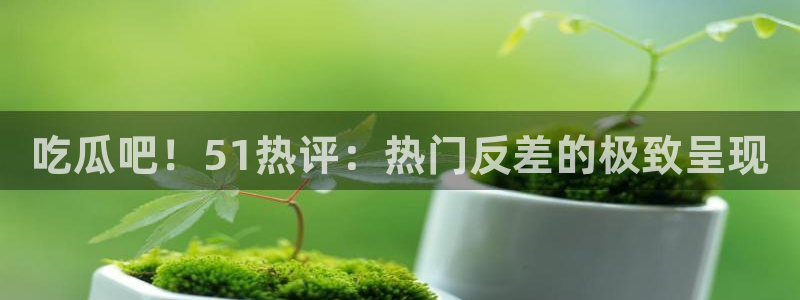 吃瓜吧！51热评：热门反差的极致呈现