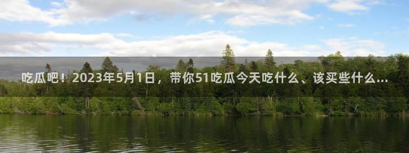 吃瓜吧！2023年5月1日，带你51吃瓜今天吃什么、该买些什么…